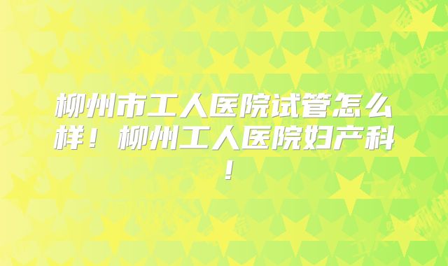 柳州市工人医院试管怎么样!柳州工人医院妇产科!