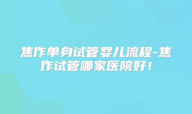 焦作单身试管婴儿流程-焦作试管哪家医院好!