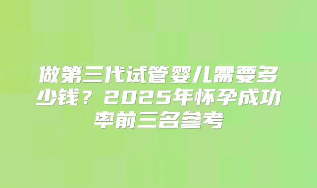 做第三代试管婴儿需要多少钱？2025年怀孕成功率前三名参考