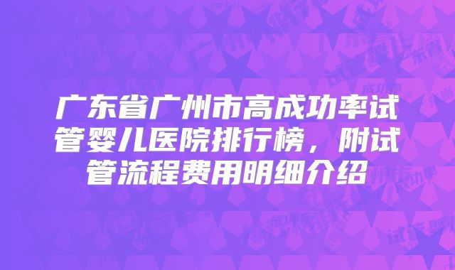 广东省广州市高成功率试管婴儿医院排行榜，附试管流程费用明细介绍