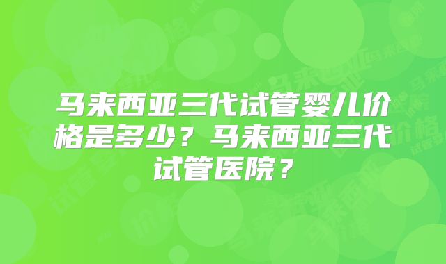 马来西亚三代试管婴儿价格是多少?马来西亚三代试管医院?