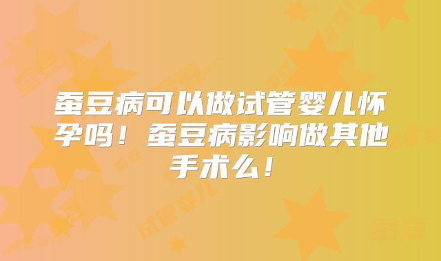 蚕豆病可以做试管婴儿怀孕吗!蚕豆病影响做其他手术么!