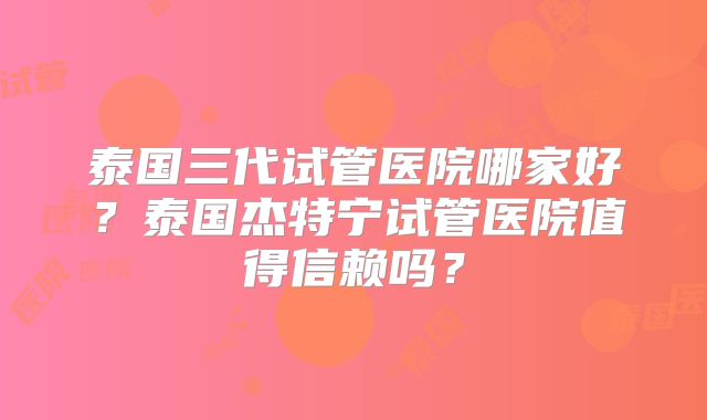 泰国三代试管医院哪家好？泰国杰特宁试管医院值得信赖吗？
