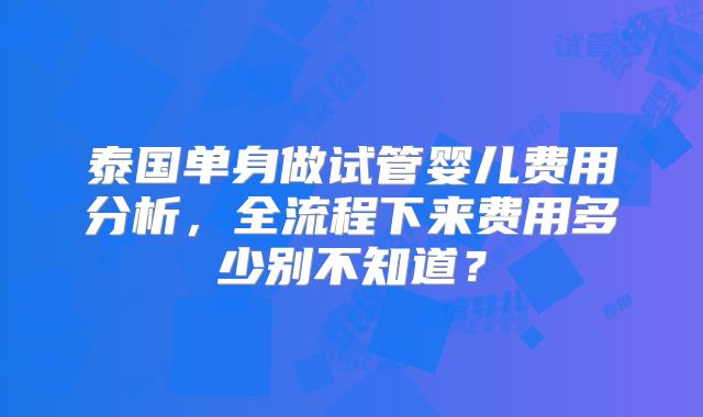 泰国单身做试管婴儿费用分析,全流程下来费用多少别不知道?