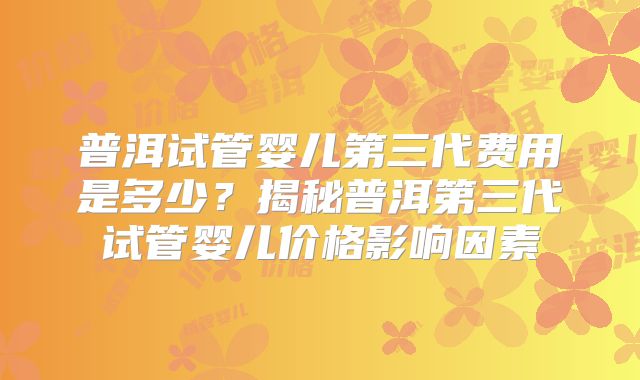 普洱试管婴儿第三代费用是多少？揭秘普洱第三代试管婴儿价格影响因素