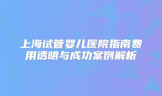 上海试管婴儿医院指南费用透明与成功案例解析