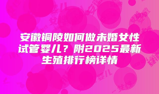 安徽铜陵如何做未婚女性试管婴儿?附2025最新生殖排行榜详情