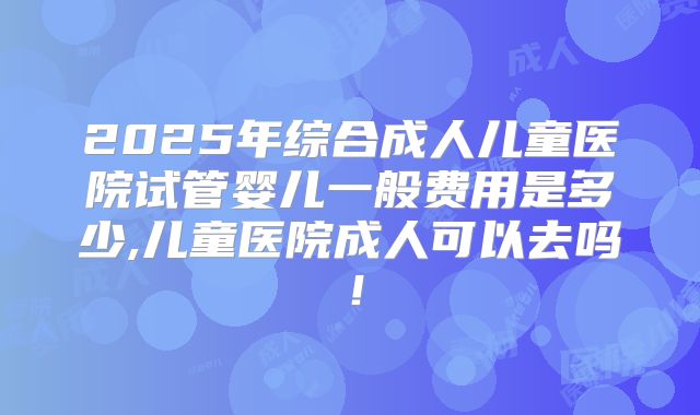 2025年综合成人儿童医院试管婴儿一般费用是多少,儿童医院成人可以去吗!