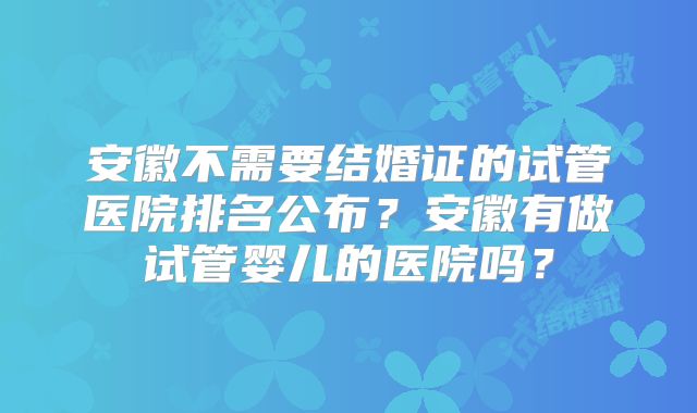 安徽不需要结婚证的试管医院排名公布?安徽有做试管婴儿的医院吗?