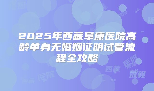 2025年西藏阜康医院高龄单身无婚姻证明试管流程全攻略