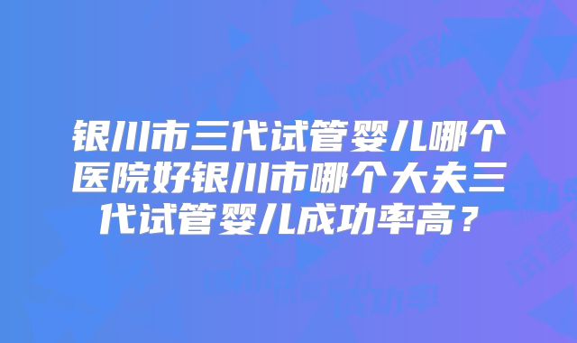 银川市三代试管婴儿哪个医院好银川市哪个大夫三代试管婴儿成功率高？