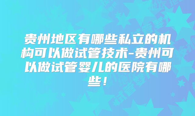 贵州地区有哪些私立的机构可以做试管技术-贵州可以做试管婴儿的医院有哪些！