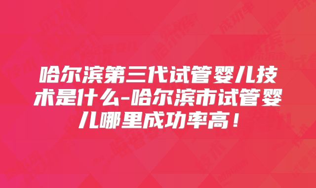 哈尔滨第三代试管婴儿技术是什么-哈尔滨市试管婴儿哪里成功率高！