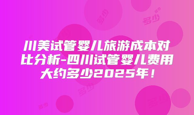 川美试管婴儿旅游成本对比分析-四川试管婴儿费用大约多少2025年！