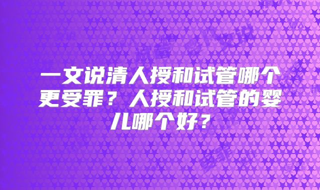 一文说清人授和试管哪个更受罪?人授和试管的婴儿哪个好?