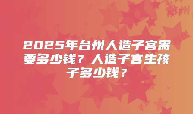 2025年台州人造子宫需要多少钱?人造子宫生孩子多少钱?