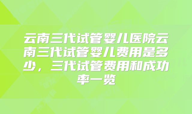 云南三代试管婴儿医院云南三代试管婴儿费用是多少，三代试管费用和成功率一览