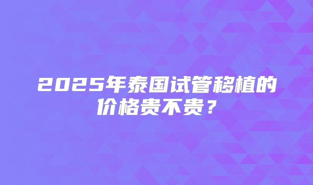 2025年泰国试管移植的价格贵不贵?