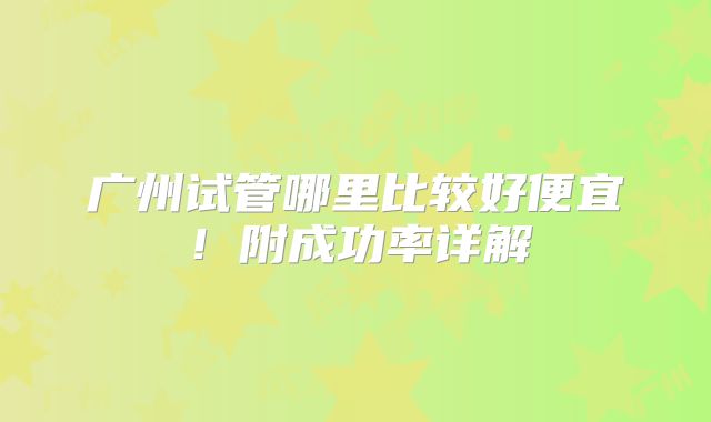 广州试管哪里比较好便宜！附成功率详解