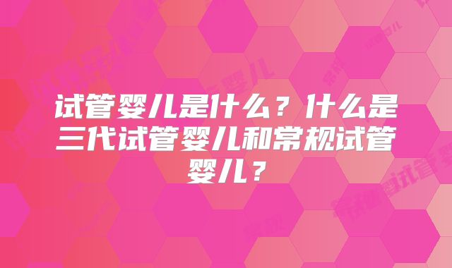 试管婴儿是什么?什么是三代试管婴儿和常规试管婴儿?
