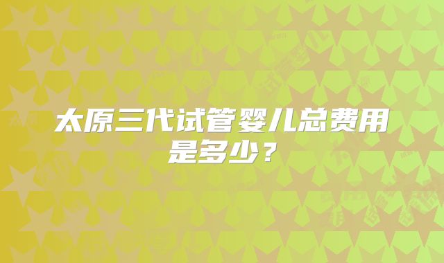 太原三代试管婴儿总费用是多少？
