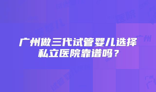 广州做三代试管婴儿选择私立医院靠谱吗?