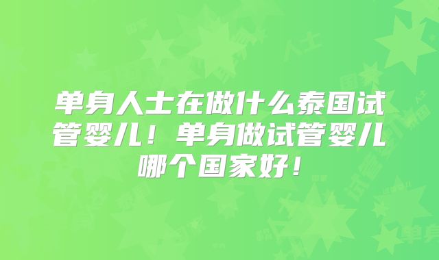 单身人士在做什么泰国试管婴儿!单身做试管婴儿哪个国家好!