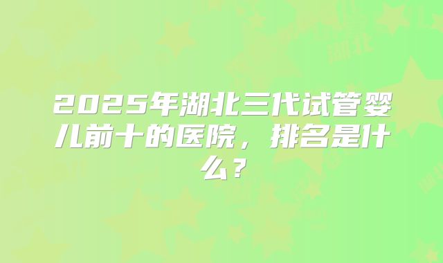 2025年湖北三代试管婴儿前十的医院,排名是什么?