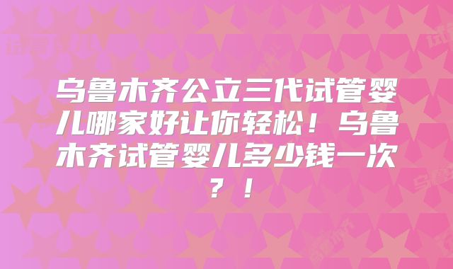 乌鲁木齐公立三代试管婴儿哪家好让你轻松！乌鲁木齐试管婴儿多少钱一次？！
