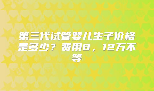 第三代试管婴儿生子价格是多少？费用8，12万不等