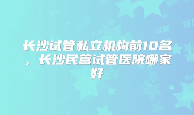 长沙试管私立机构前10名，长沙民营试管医院哪家好