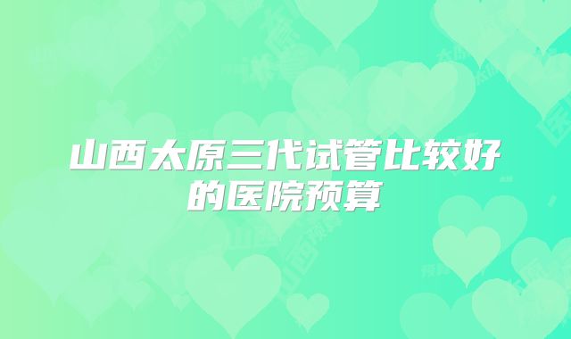 山西太原三代试管比较好的医院预算