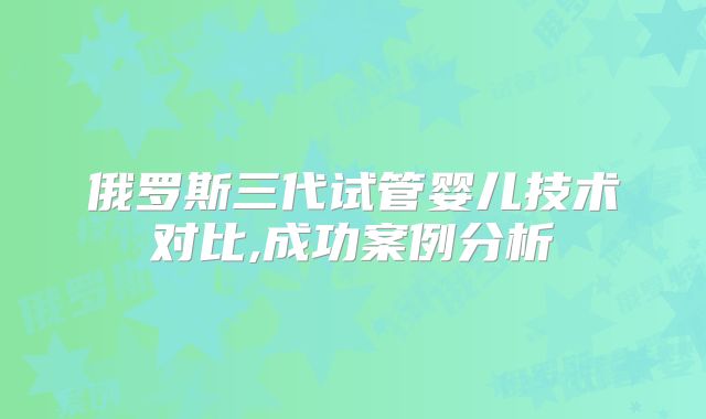 俄罗斯三代试管婴儿技术对比,成功案例分析