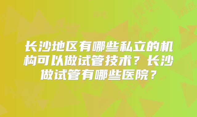 长沙地区有哪些私立的机构可以做试管技术?长沙做试管有哪些医院?