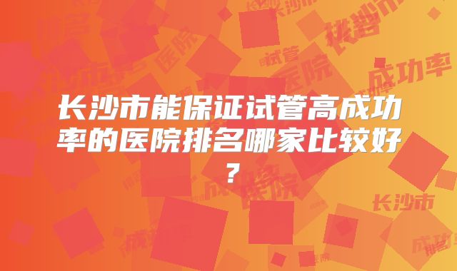 长沙市能保证试管高成功率的医院排名哪家比较好?