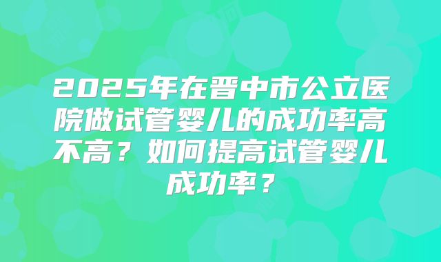 2025年在晋中市公立医院做试管婴儿的成功率高不高？如何提高试管婴儿成功率？