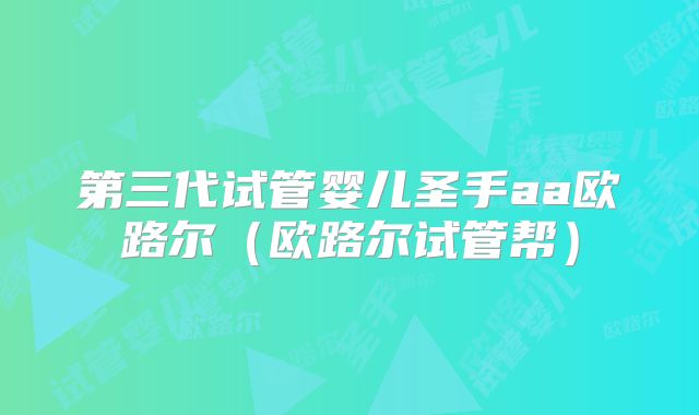 第三代试管婴儿圣手aa欧路尔(欧路尔试管帮)