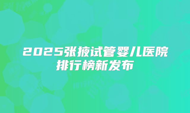 2025张掖试管婴儿医院排行榜新发布
