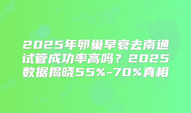 2025年卵巢早衰去南通试管成功率高吗?2025数据揭晓55%-70%真相