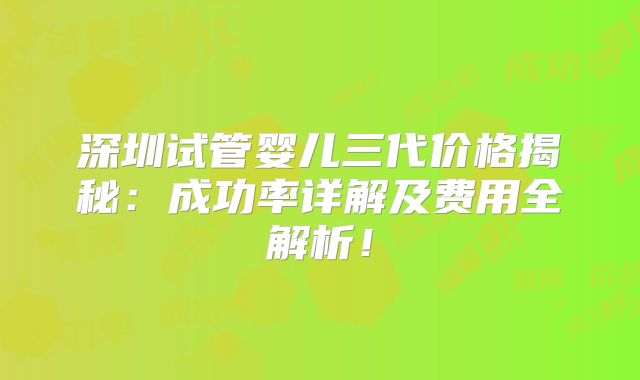 深圳试管婴儿三代价格揭秘:成功率详解及费用全解析!
