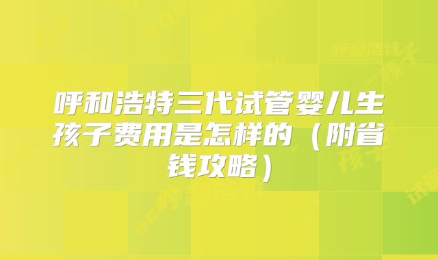 呼和浩特三代试管婴儿生孩子费用是怎样的（附省钱攻略）