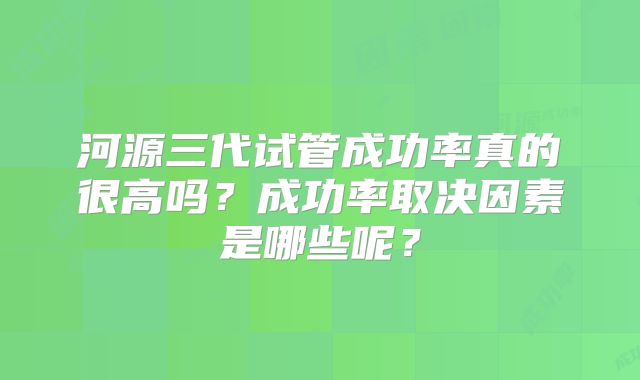 河源三代试管成功率真的很高吗?成功率取决因素是哪些呢?