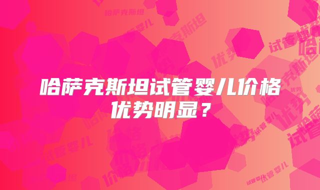 哈萨克斯坦试管婴儿价格优势明显?