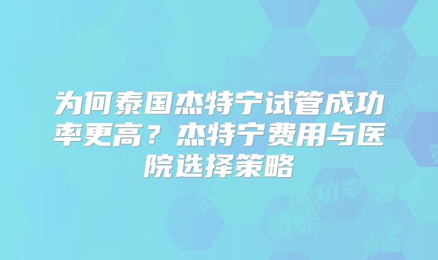 为何泰国杰特宁试管成功率更高?杰特宁费用与医院选择策略