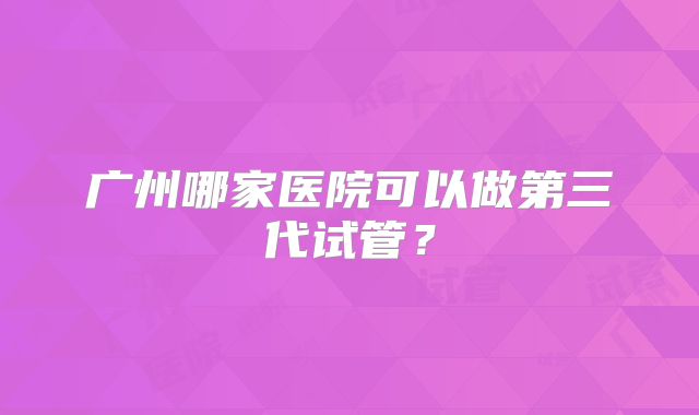 广州哪家医院可以做第三代试管?
