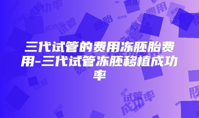 三代试管的费用冻胚胎费用-三代试管冻胚移植成功率