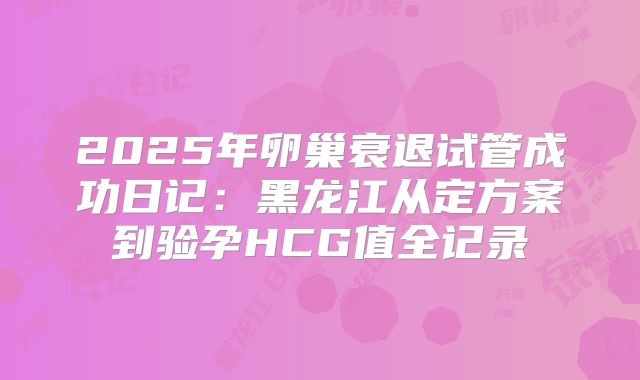 2025年卵巢衰退试管成功日记:黑龙江从定方案到验孕HCG值全记录