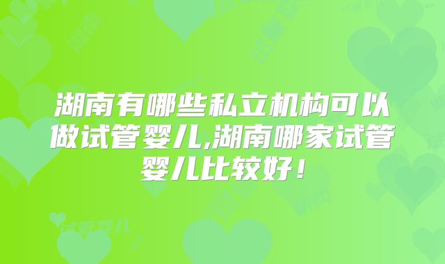 湖南有哪些私立机构可以做试管婴儿,湖南哪家试管婴儿比较好!