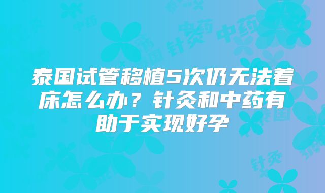 泰国试管移植5次仍无法着床怎么办?针灸和中药有助于实现好孕