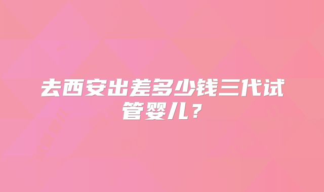 去西安出差多少钱三代试管婴儿?